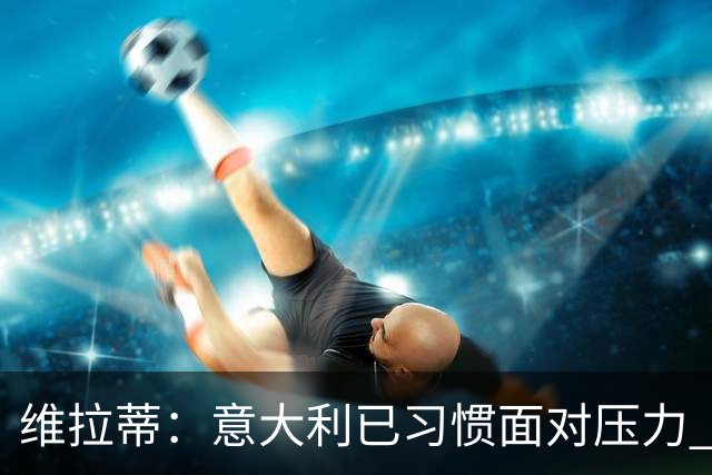 维拉蒂：意大利已习惯面对压力 我们该全力以赴